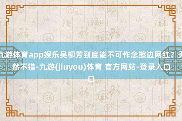 九游体育app娱乐吴柳芳到底能不可作念擦边网红？天然不错-九游(jiuyou)体育 官方网站-登录入口