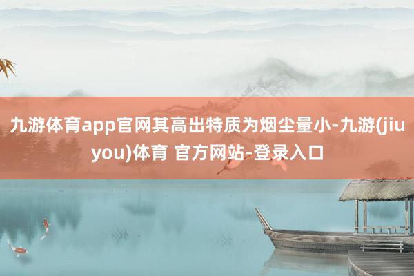 九游体育app官网其高出特质为烟尘量小-九游(jiuyou)体育 官方网站-登录入口