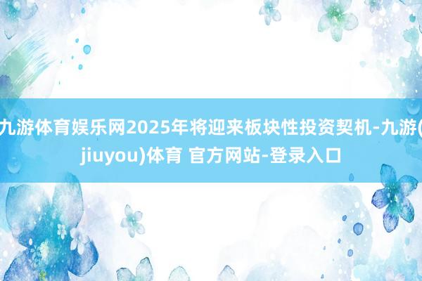 九游体育娱乐网2025年将迎来板块性投资契机-九游(jiuyou)体育 官方网站-登录入口