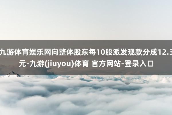 九游体育娱乐网向整体股东每10股派发现款分成12.3元-九游(jiuyou)体育 官方网站-登录入口