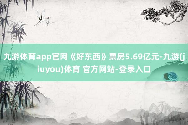 九游体育app官网《好东西》票房5.69亿元-九游(jiuyou)体育 官方网站-登录入口