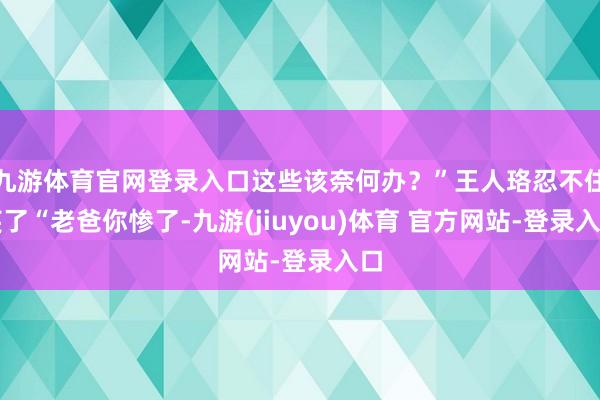 九游体育官网登录入口这些该奈何办？”王人珞忍不住笑了“老爸你惨了-九游(jiuyou)体育 官方网站-登录入口