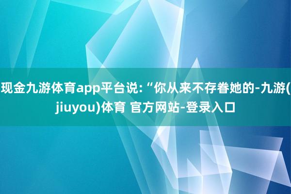 现金九游体育app平台说:“你从来不存眷她的-九游(jiuyou)体育 官方网站-登录入口