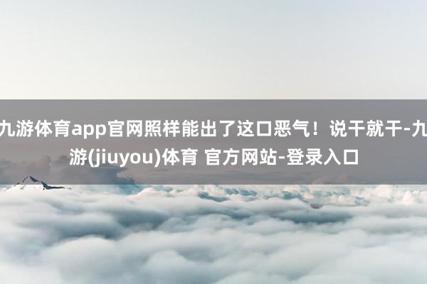 九游体育app官网照样能出了这口恶气！说干就干-九游(jiuyou)体育 官方网站-登录入口