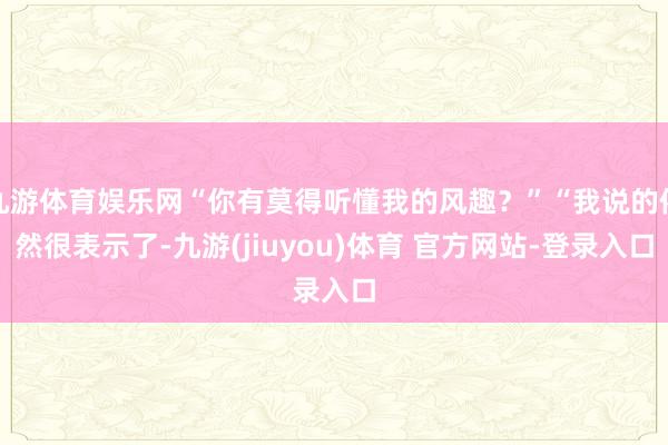 九游体育娱乐网“你有莫得听懂我的风趣？”“我说的依然很表示了-九游(jiuyou)体育 官方网站-登录入口