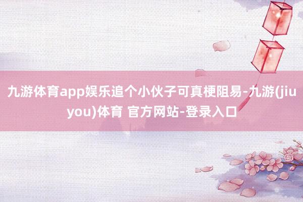 九游体育app娱乐追个小伙子可真梗阻易-九游(jiuyou)体育 官方网站-登录入口