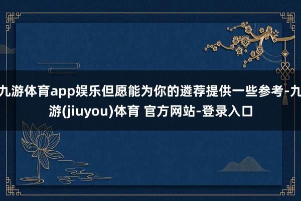 九游体育app娱乐但愿能为你的遴荐提供一些参考-九游(jiuyou)体育 官方网站-登录入口