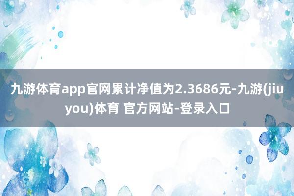 九游体育app官网累计净值为2.3686元-九游(jiuyou)体育 官方网站-登录入口