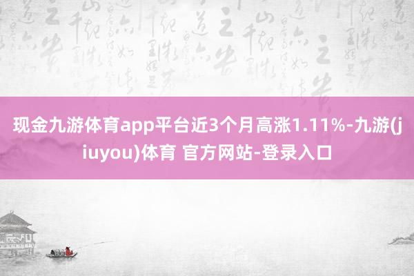 现金九游体育app平台近3个月高涨1.11%-九游(jiuyou)体育 官方网站-登录入口