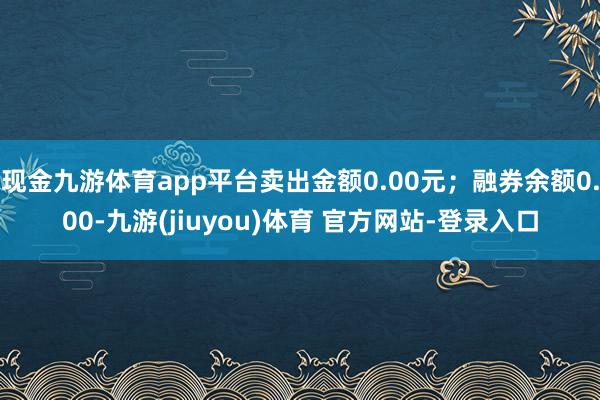 现金九游体育app平台卖出金额0.00元；融券余额0.00-九游(jiuyou)体育 官方网站-登录入口