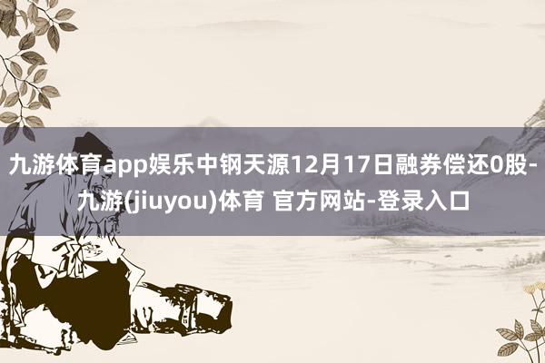 九游体育app娱乐中钢天源12月17日融券偿还0股-九游(jiuyou)体育 官方网站-登录入口