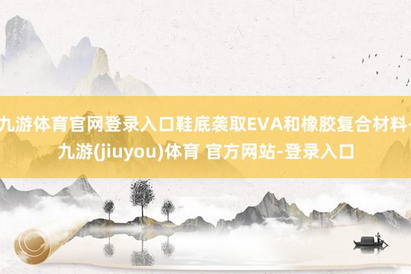 九游体育官网登录入口鞋底袭取EVA和橡胶复合材料-九游(jiuyou)体育 官方网站-登录入口