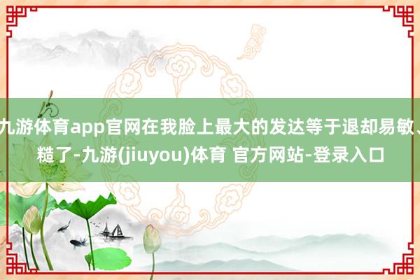 九游体育app官网在我脸上最大的发达等于退却易敏、糙了-九游(jiuyou)体育 官方网站-登录入口