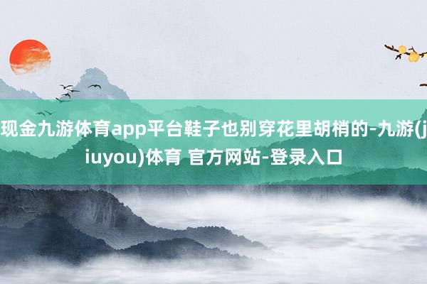 现金九游体育app平台鞋子也别穿花里胡梢的-九游(jiuyou)体育 官方网站-登录入口