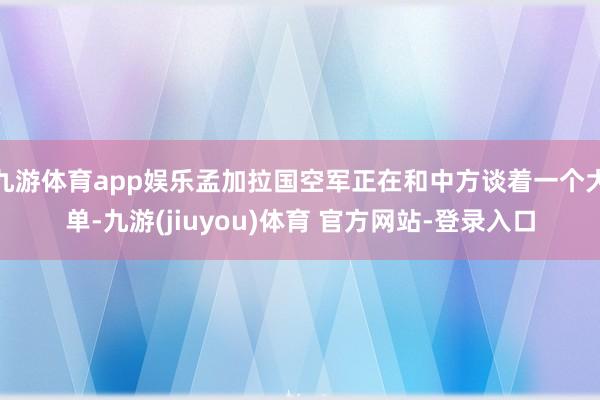 九游体育app娱乐孟加拉国空军正在和中方谈着一个大单-九游(jiuyou)体育 官方网站-登录入口