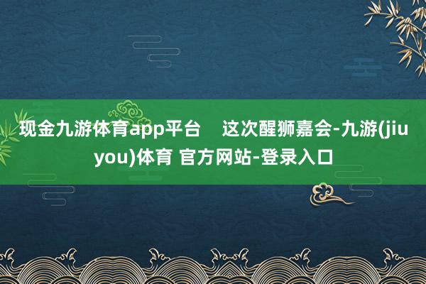 现金九游体育app平台    这次醒狮嘉会-九游(jiuyou)体育 官方网站-登录入口