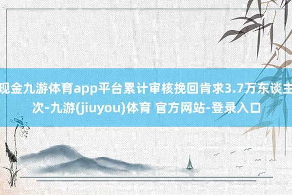 现金九游体育app平台累计审核挽回肯求3.7万东谈主次-九游(jiuyou)体育 官方网站-登录入口