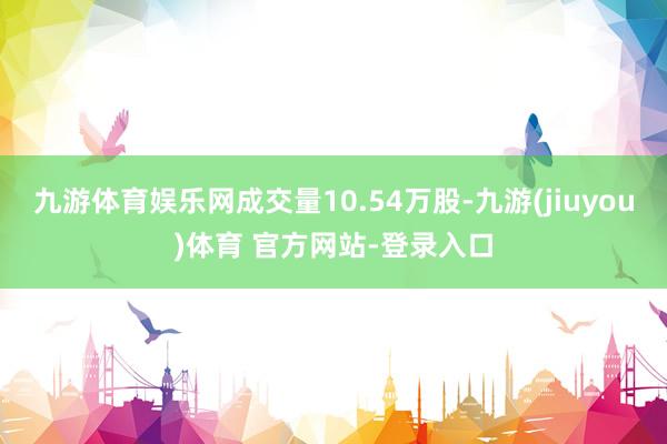 九游体育娱乐网成交量10.54万股-九游(jiuyou)体育 官方网站-登录入口