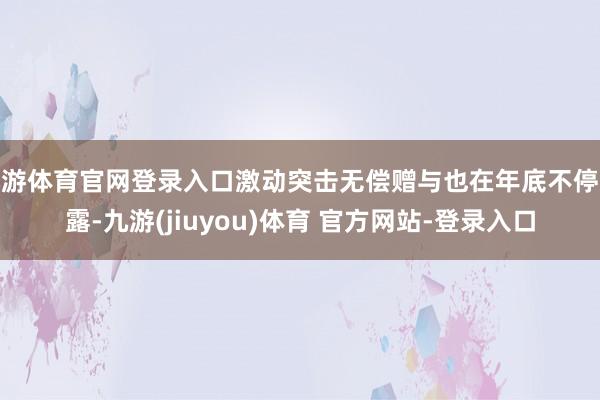 九游体育官网登录入口激动突击无偿赠与也在年底不停败露-九游(jiuyou)体育 官方网站-登录入口