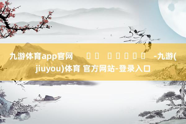 九游体育app官网      		  					  -九游(jiuyou)体育 官方网站-登录入口