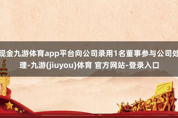 现金九游体育app平台向公司录用1名董事参与公司处理-九游(jiuyou)体育 官方网站-登录入口