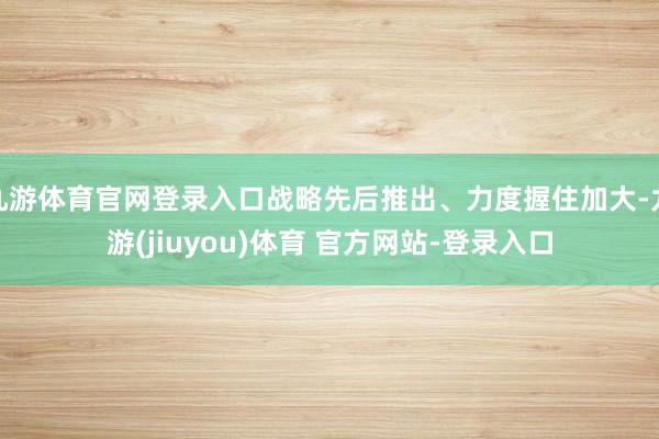 九游体育官网登录入口战略先后推出、力度握住加大-九游(jiuyou)体育 官方网站-登录入口