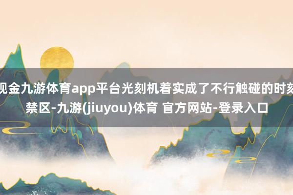 现金九游体育app平台光刻机着实成了不行触碰的时刻禁区-九游(jiuyou)体育 官方网站-登录入口