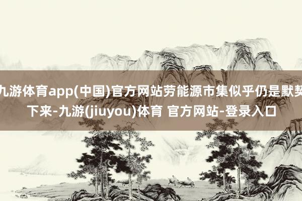 九游体育app(中国)官方网站劳能源市集似乎仍是默契下来-九游(jiuyou)体育 官方网站-登录入口