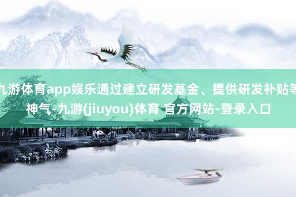 九游体育app娱乐通过建立研发基金、提供研发补贴等神气-九游(jiuyou)体育 官方网站-登录入口