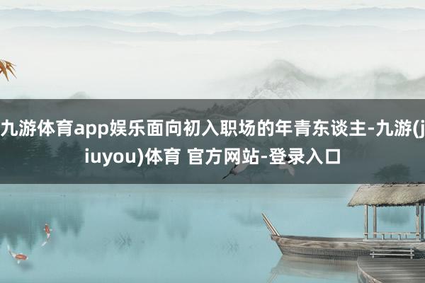 九游体育app娱乐面向初入职场的年青东谈主-九游(jiuyou)体育 官方网站-登录入口