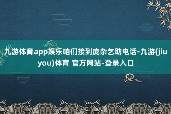 九游体育app娱乐咱们接到庞杂乞助电话-九游(jiuyou)体育 官方网站-登录入口