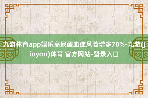 九游体育app娱乐高尿酸血症风险增多70%-九游(jiuyou)体育 官方网站-登录入口