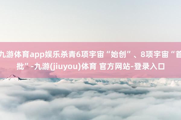 九游体育app娱乐杀青6项宇宙“始创”、8项宇宙“首批”-九游(jiuyou)体育 官方网站-登录入口