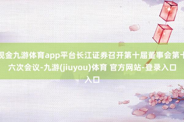 现金九游体育app平台长江证券召开第十届董事会第十六次会议-九游(jiuyou)体育 官方网站-登录入口