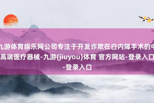 九游体育娱乐网公司专注于开发诈欺在白内障手术的中高端医疗器械-九游(jiuyou)体育 官方网站-登录入口